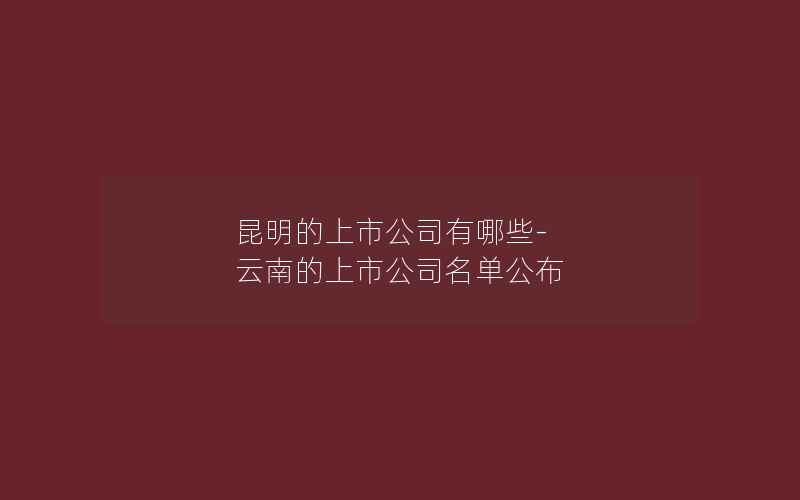 昆明的上市公司有哪些-云南的上市公司名单公布