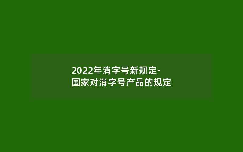 2022年消字号新规定-国家对消字号产品的规定