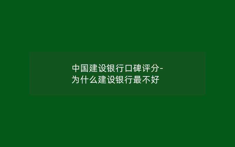 中国建设银行口碑评分-为什么建设银行最不好