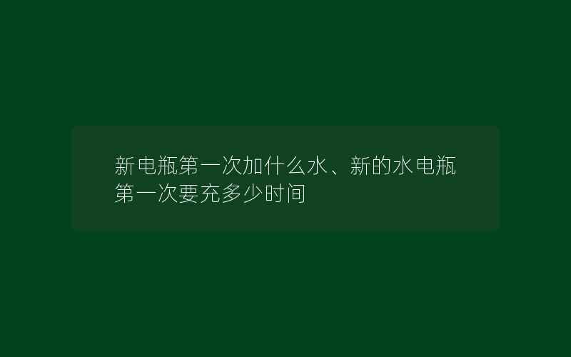 新电瓶第一次加什么水、新的水电瓶第一次要充多少时间