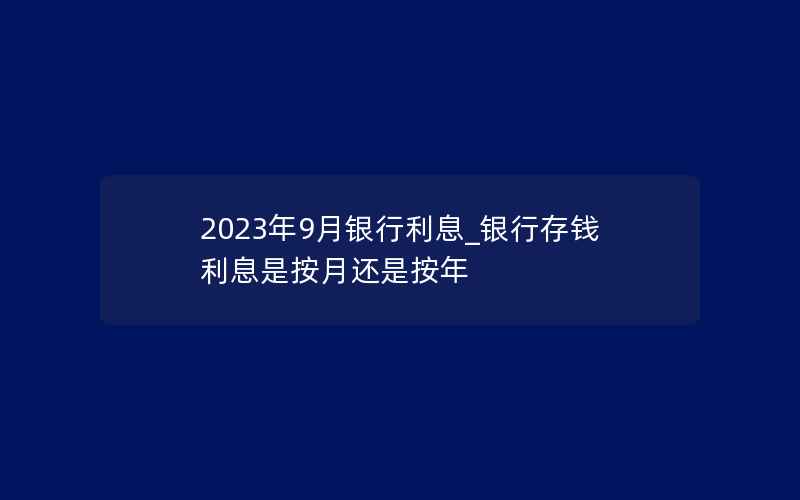 2023年9月银行利息_银行存钱利息是按月还是按年