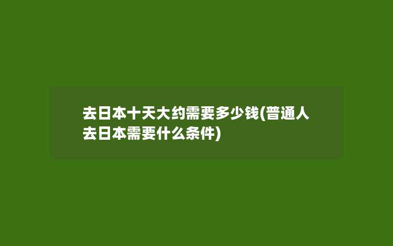 去日本十天大约需要多少钱(普通人去日本需要什么条件)