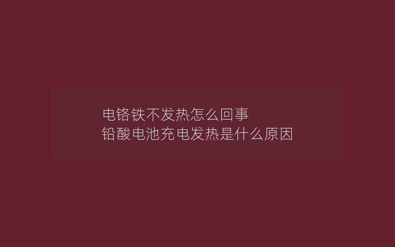 电铬铁不发热怎么回事 铅酸电池充电发热是什么原因