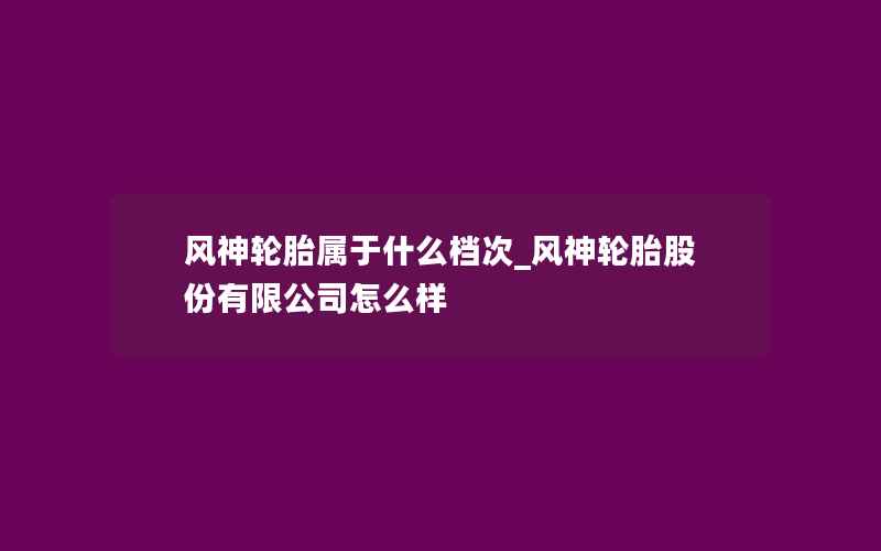 风神轮胎属于什么档次_风神轮胎股份有限公司怎么样