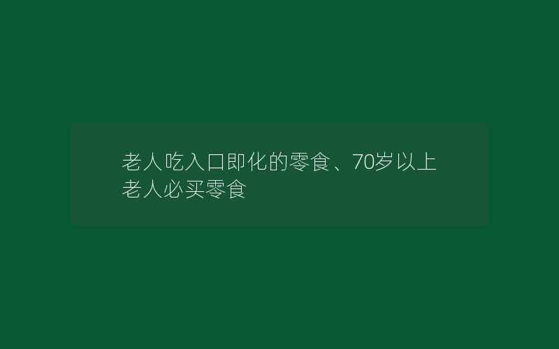 老人吃入口即化的零食、70岁以上老人必买零食