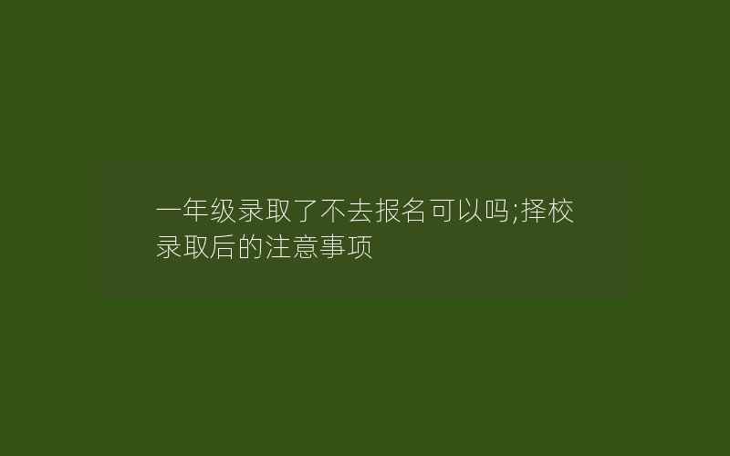 一年级录取了不去报名可以吗;择校录取后的注意事项