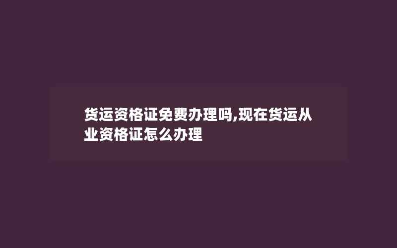 货运资格证免费办理吗,现在货运从业资格证怎么办理