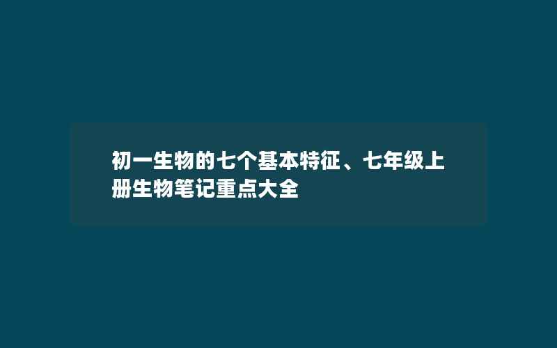 初一生物的七个基本特征、七年级上册生物笔记重点大全