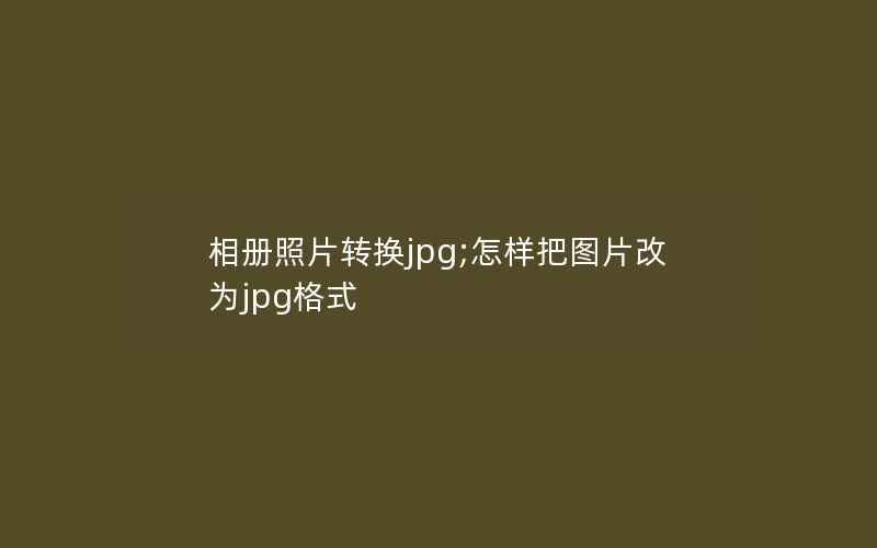 相册照片转换jpg;怎样把图片改为jpg格式