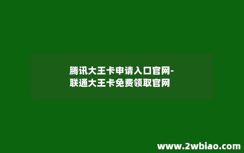 腾讯大王卡申请入口官网-联通大王卡免费领取官网