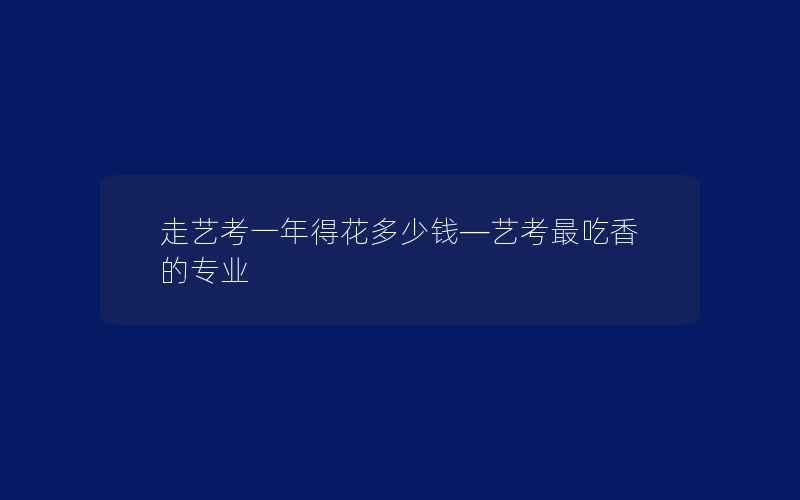 走艺考一年得花多少钱—艺考最吃香的专业