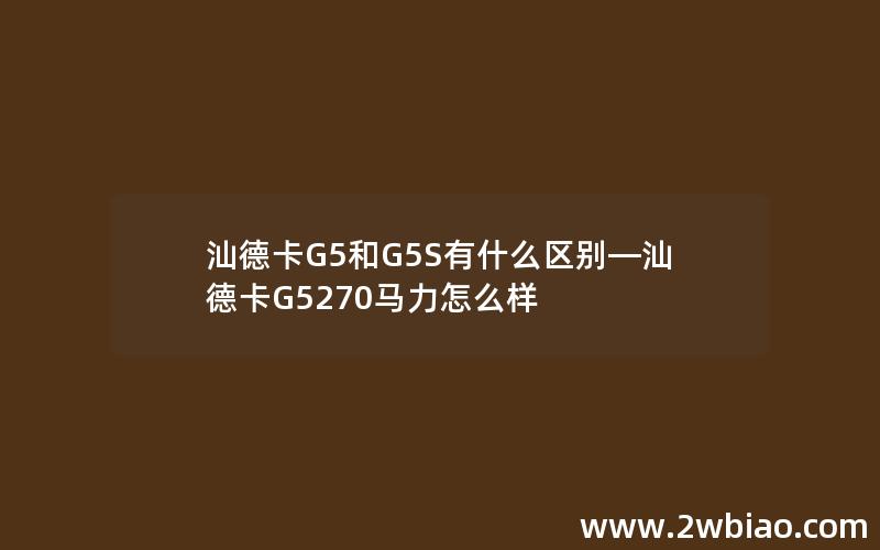 汕德卡G5和G5S有什么区别—汕德卡G5270马力怎么样