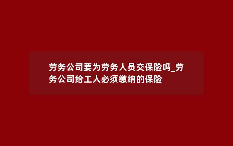 劳务公司要为劳务人员交保险吗_劳务公司给工人必须缴纳的保险