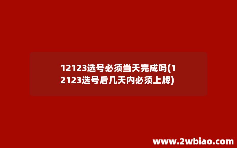 12123选号必须当天完成吗(12123选号后几天内必须上牌)