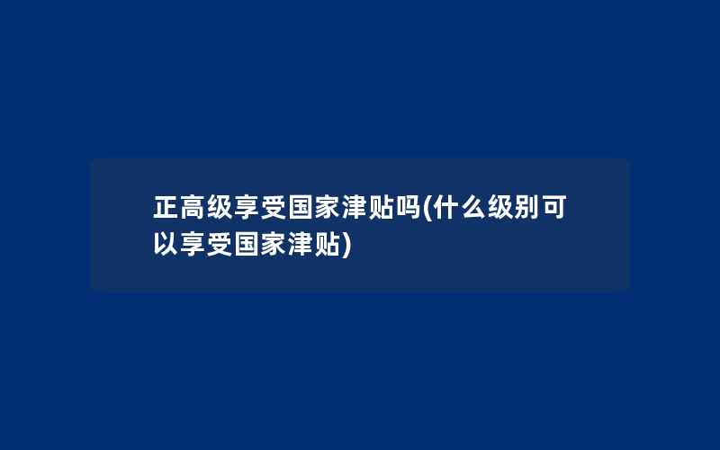 正高级享受国家津贴吗(什么级别可以享受国家津贴)