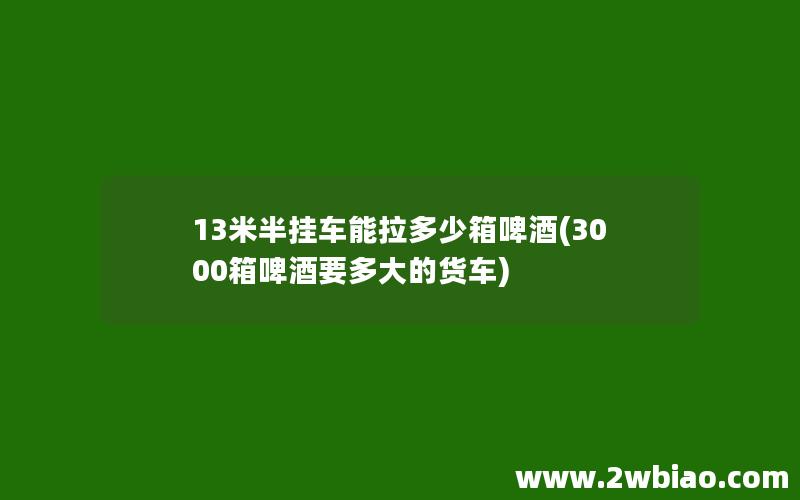 13米半挂车能拉多少箱啤酒(3000箱啤酒要多大的货车)