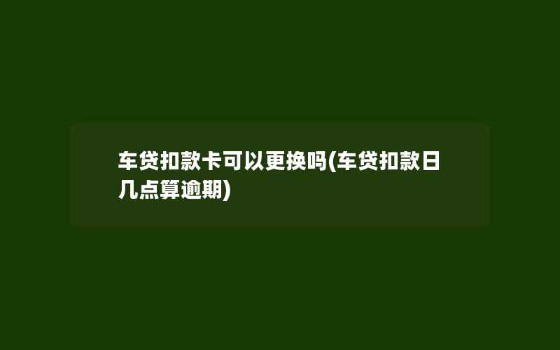 车贷扣款卡可以更换吗(车贷扣款日几点算逾期)