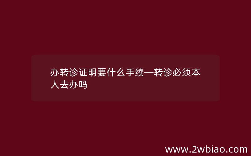 办转诊证明要什么手续—转诊必须本人去办吗