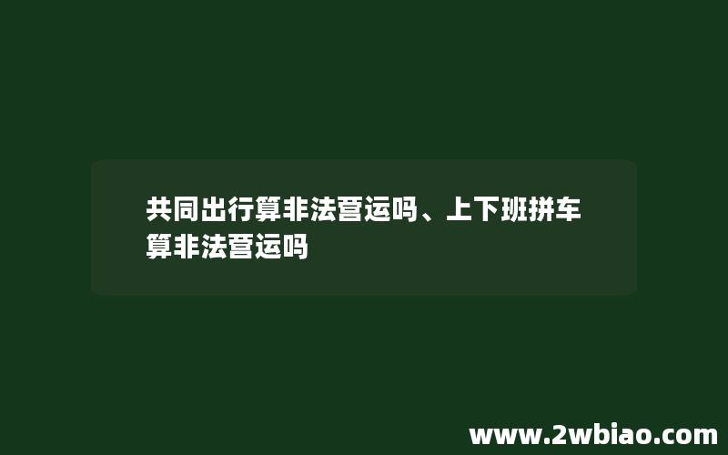 共同出行算非法营运吗、上下班拼车算非法营运吗