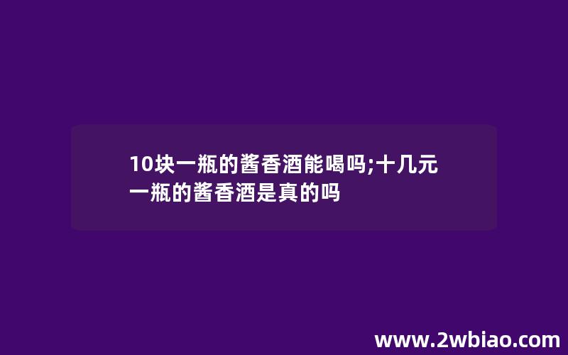 10块一瓶的酱香酒能喝吗;十几元一瓶的酱香酒是真的吗