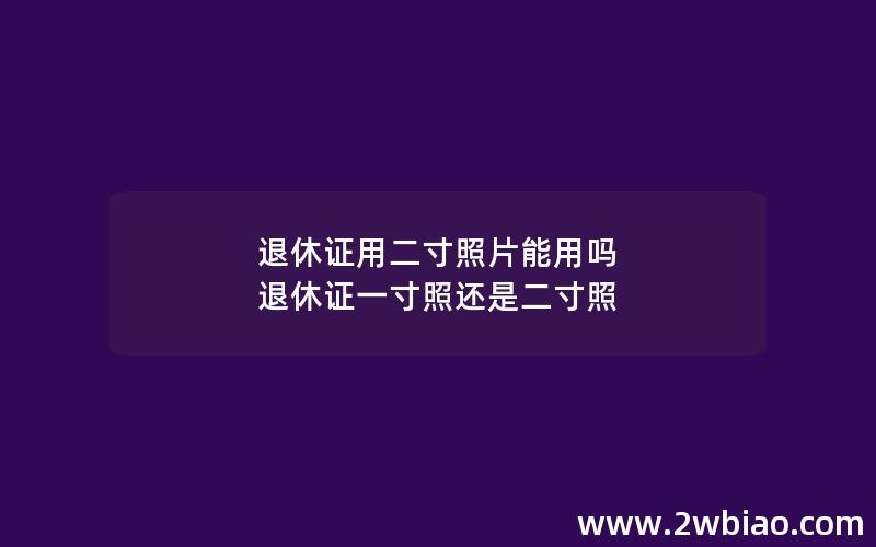 退休证用二寸照片能用吗 退休证一寸照还是二寸照