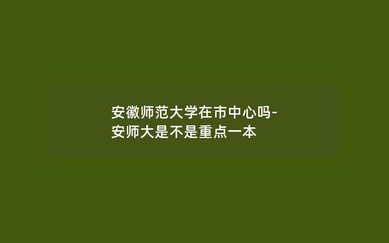 安徽师范大学在市中心吗-安师大是不是重点一本