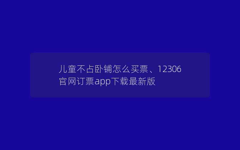 儿童不占卧铺怎么买票、12306官网订票app下载最新版