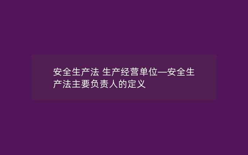 安全生产法 生产经营单位—安全生产法主要负责人的定义