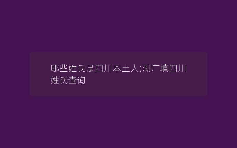 哪些姓氏是四川本土人;湖广填四川姓氏查询