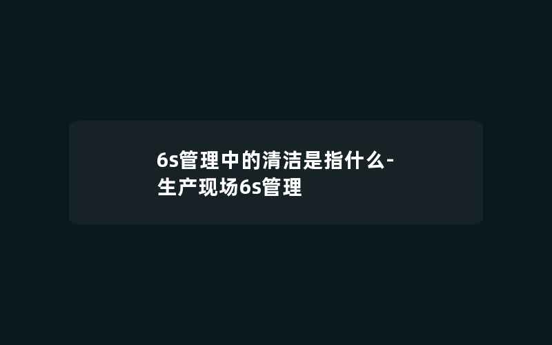 6s管理中的清洁是指什么-生产现场6s管理