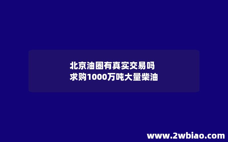 北京油圈有真实交易吗 求购1000万吨大量柴油