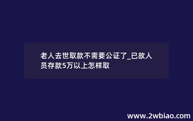 老人去世取款不需要公证了_已故人员存款5万以上怎样取