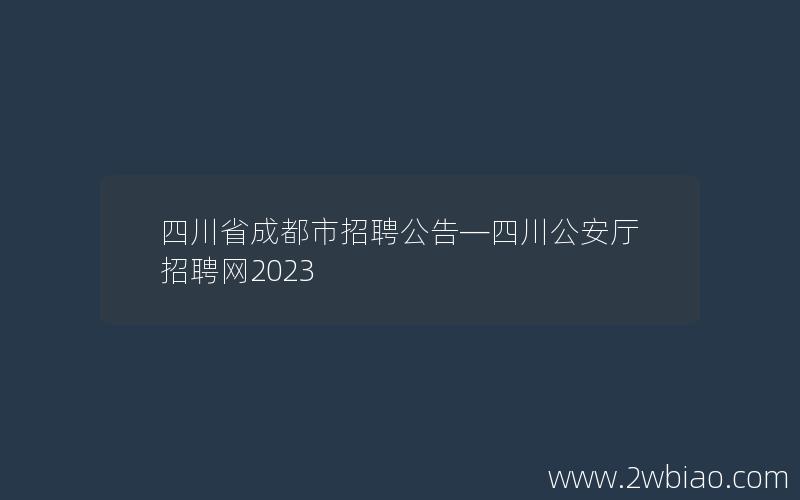 四川省成都市招聘公告—四川公安厅招聘网2023