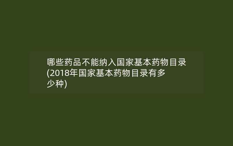 哪些药品不能纳入国家基本药物目录(2018年国家基本药物目录有多少种)