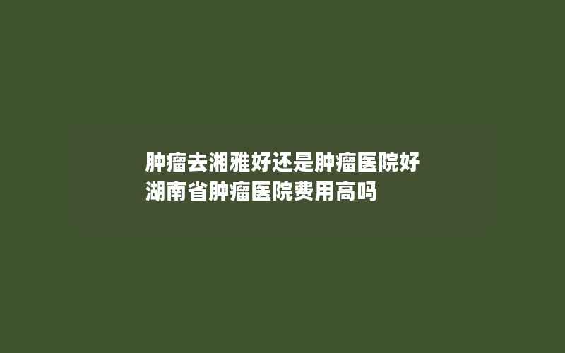 肿瘤去湘雅好还是肿瘤医院好 湖南省肿瘤医院费用高吗