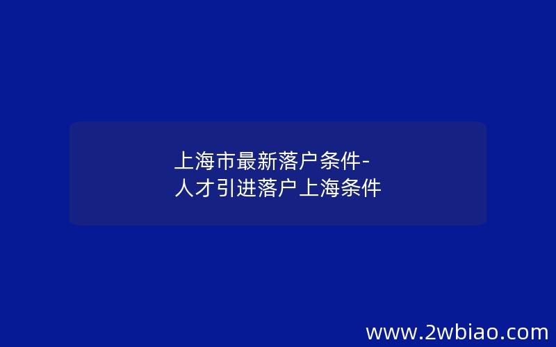 上海市最新落户条件-人才引进落户上海条件