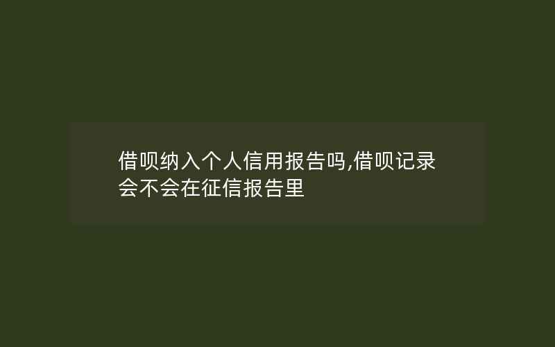 借呗纳入个人信用报告吗,借呗记录会不会在征信报告里