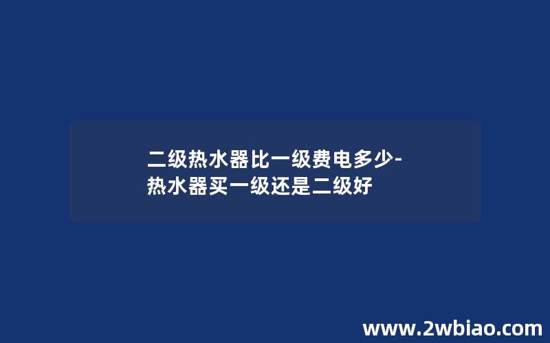 二级热水器比一级费电多少-热水器买一级还是二级好