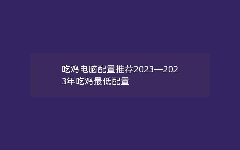 吃鸡电脑配置推荐2023—2023年吃鸡最低配置