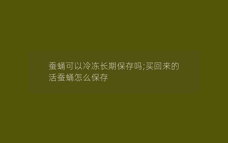 蚕蛹可以冷冻长期保存吗;买回来的活蚕蛹怎么保存