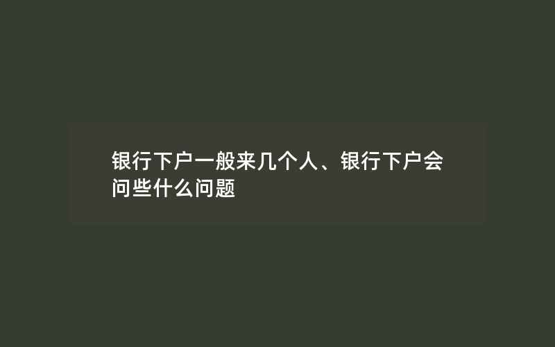 银行下户一般来几个人、银行下户会问些什么问题