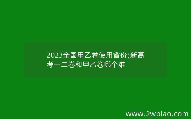 2023全国甲乙卷使用省份;新高考一二卷和甲乙卷哪个难