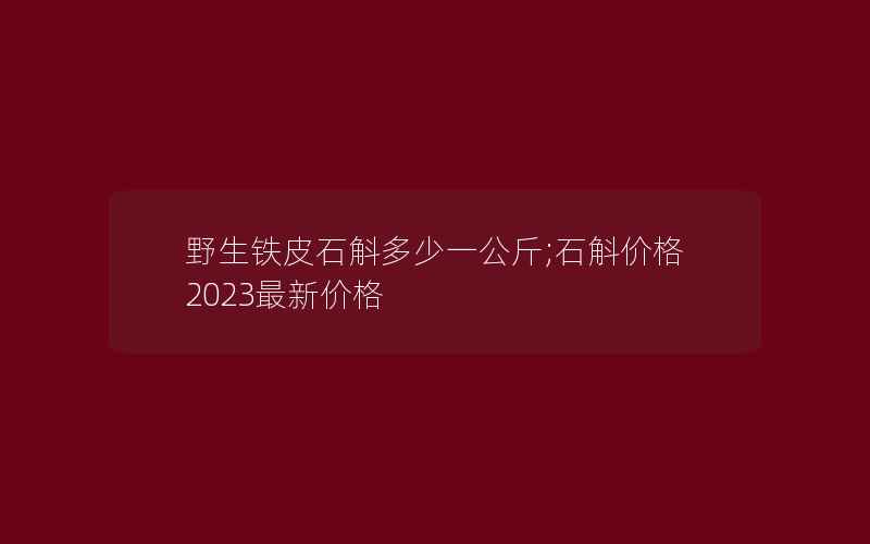 野生铁皮石斛多少一公斤;石斛价格2023最新价格