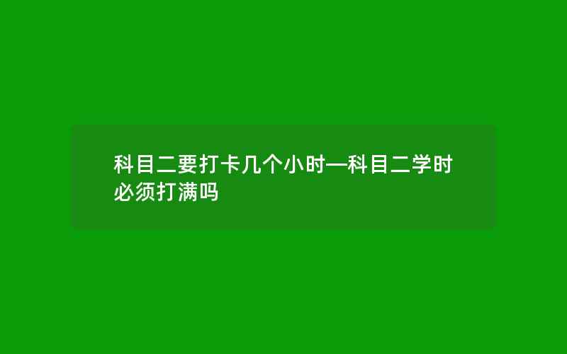 科目二要打卡几个小时—科目二学时必须打满吗