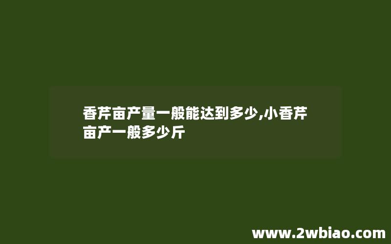 香芹亩产量一般能达到多少,小香芹亩产一般多少斤