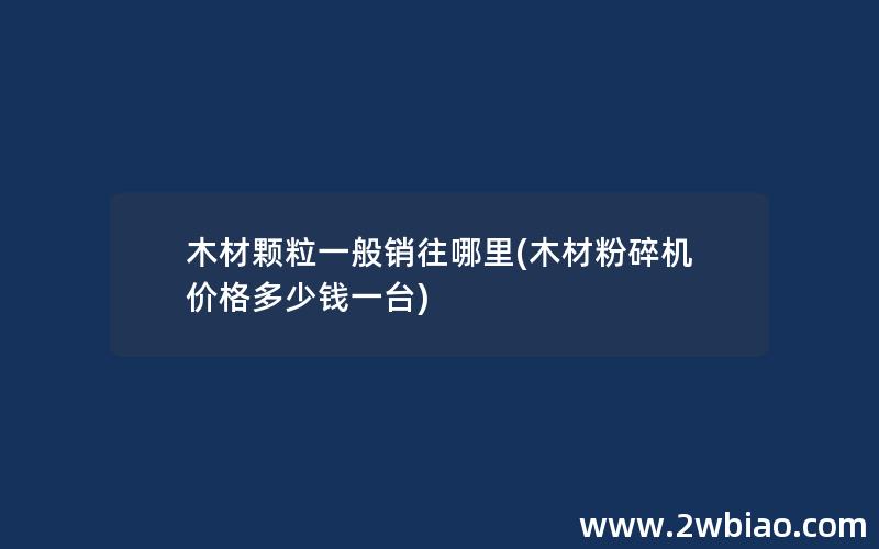 木材颗粒一般销往哪里(木材粉碎机价格多少钱一台)