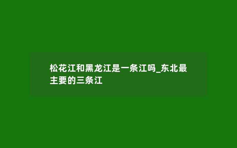 松花江和黑龙江是一条江吗_东北最主要的三条江