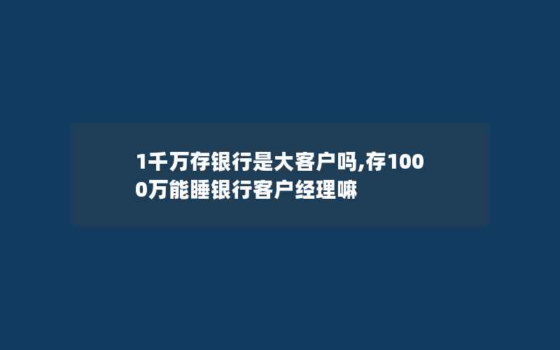 1千万存银行是大客户吗,存1000万能睡银行客户经理嘛