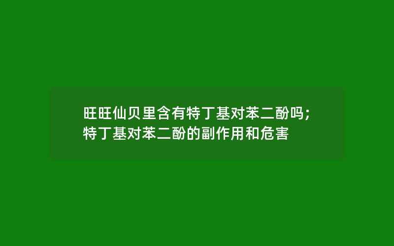 旺旺仙贝里含有特丁基对苯二酚吗;特丁基对苯二酚的副作用和危害