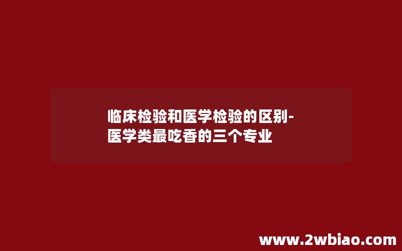 临床检验和医学检验的区别-医学类最吃香的三个专业